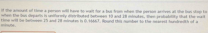 If the amount of time a person will have to wait for a bus from when the person arrives at the bus stop to 
when the bus departs is uniformly distributed between 10 and 28 minutes, then probability that the wait 
time will be between 25 and 28 minutes is 0.16667. Round this number to the nearest hundredth of a
minute.