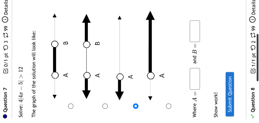 つ 3 % 99 ⓘ Details 
Solve: 4|4x-5|>12
The graph of the solution will look like: 
A 
A 
Where A=□ and B=□
Show work! 
Submit Question 
Question 8 1/1 pt > 2% 99 C Details