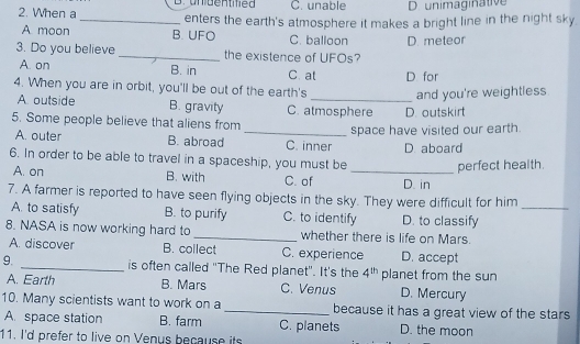 B. unidentified C. unable D. unimaginative
2. When a_ enters the earth's atmosphere it makes a bright line in the night sky.
A moon B. UFO C. balloon D. meteor
3. Do you believe _the existence of UFOs?
A. on B. in C. at D for
4. When you are in orbit, you'll be out of the earth's _and you're weightless
A outside B. gravity C. atmosphere D. outskirt
5. Some people believe that aliens from
_space have visited our earth.
A. outer B. abroad C. inner
6. In order to be able to travel in a spaceship, you must be D aboard
perfect health.
A. on B. with C. of _D. in
7. A farmer is reported to have seen flying objects in the sky. They were difficult for him
A. to satisfy B. to purify C. to identify D. to classify_
8. NASA is now working hard to _whether there is life on Mars.
A. discover B. collect C. experience D. accept
9. _is often called "The Red planet". It's the 4^(th) planet from the sun
A. Earth B. Mars C. Venus D. Mercury
10. Many scientists want to work on a _because it has a great view of the stars
A. space station B. farm C. planets D. the moon
11. I'd prefer to live on Venus because its