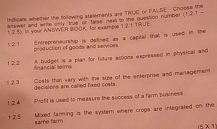 Indicate whether the following statements are TRUE or FALSE. Choose the 
answer and write only 'true' or 'false' next to the question number (1.2.1 - 
1.2.5), In your ANSWER BOOK, for example 1.2.1 TRUE. 
1.2.1 Entrepreneurship is defined as a capital that is used in the 
production of goods and services. 
1.2.2 A budget is a plan for future actions expressed in physical and 
financial terms. 
1.2.3 Costs that vary with the size of the enterprise and management 
decisions are called fixed costs. 
1.2.4 Profit is used to measure the success of a farm business. 
1.2.5 Mixed farming is the system where crops are integrated on the 
same farm.
(5* 1)