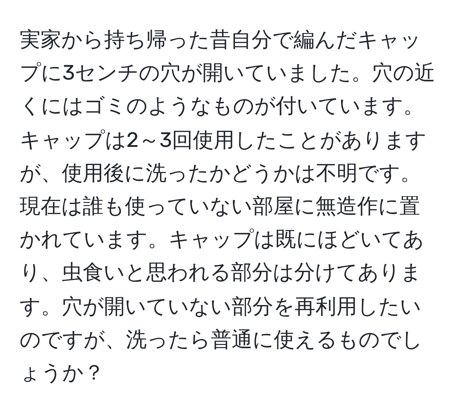 実家から持ち帰った昔自分で編んだキャップに3センチの穴が開いていました。穴の近くにはゴミのようなものが付いています。キャップは2～3回使用したことがありますが、使用後に洗ったかどうかは不明です。現在は誰も使っていない部屋に無造作に置かれています。キャップは既にほどいてあり、虫食いと思われる部分は分けてあります。穴が開いていない部分を再利用したいのですが、洗ったら普通に使えるものでしょうか？