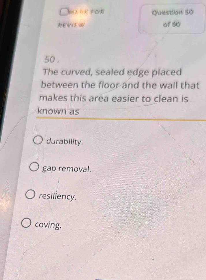 Omank for Question 50
REVIEW of 90
50 .
The curved, sealed edge placed
between the floor and the wall that
makes this area easier to clean is
known as
durability.
gap removal.
resiliency.
coving.