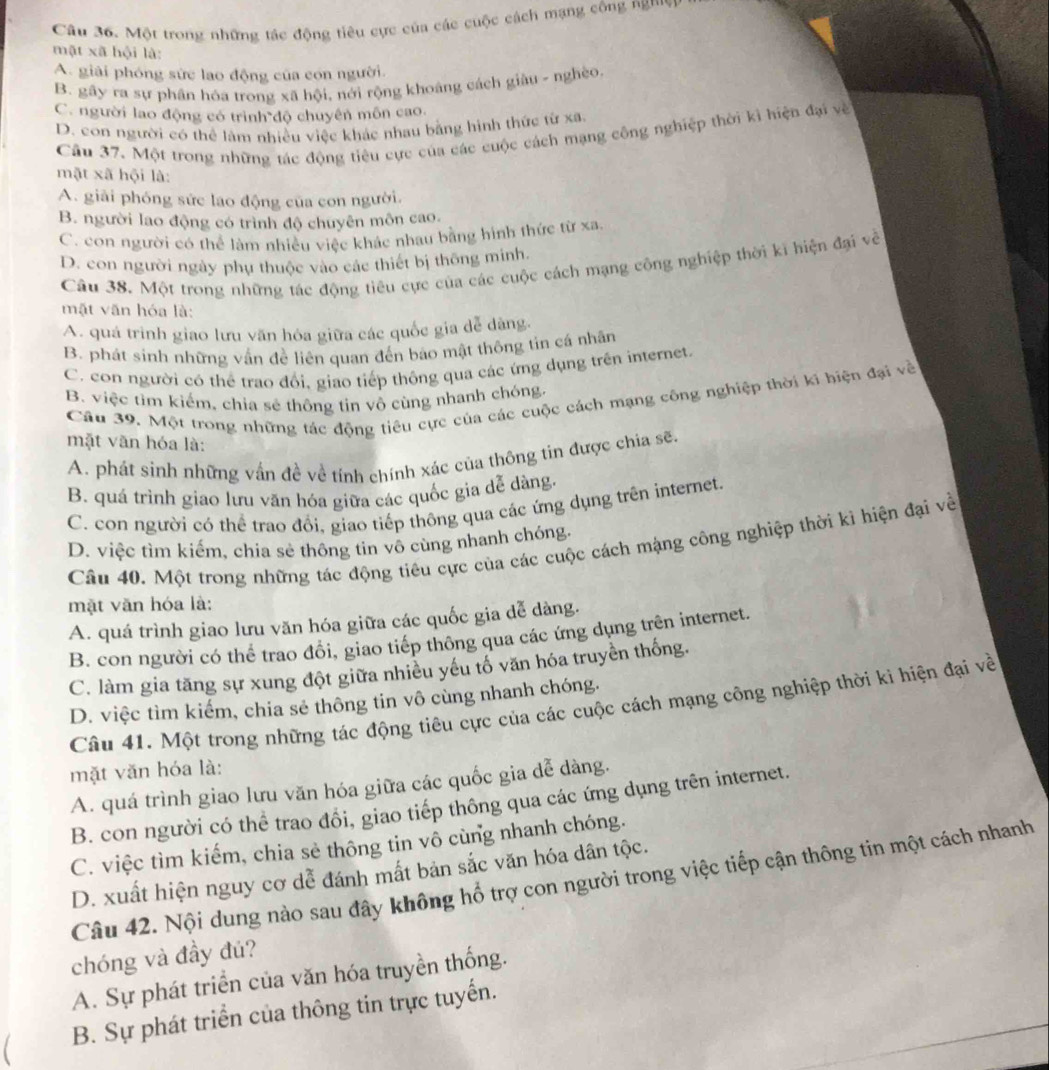 Một trong những tác động tiêu cực của các cuộc cách mạng công  P 
mật xã hội là:
A. giải phóng sức lao động của con người.
B. gãy ra sự phân hóa trong xã hội, nới rộng khoáng cách giàu - nghèo.
C. người lao động có trình độ chuyên môn cao.
D. con người có thể làm nhiều việc khác nhau bằng hình thức từ xa.
Cầu 37. Một trong những tác động tiêu cực của các cuộc cách mạng công nghiệp thời kì hiện đại về
mặt xã hội là:
A. giải phóng sức lao động của con người.
B. người lao động có trình độ chuyên môn cao.
C. con người có thể làm nhiều việc khác nhau bằng hình thức từ xa.
D. con người ngày phụ thuộc vào các thiết bị thông minh.
Câu 38. Một trong những tác động tiêu cực của các cuộc cách mạng công nghiệp thời kì hiện đại về
mặt văn hóa là:
A. quá trình giao lưu văn hóa giữa các quốc gia dễ dăng.
B. phát sinh những vấn đề liên quan đến bảo mật thông tin cá nhân
C. con người có thể trao đổi, giao tiếp thông qua các ứng dụng trên internet.
B. việc tim kiếm, chia sẽ thông tin vô cùng nhanh chóng
Câu 39. Một trong những tác động tiêu cực của các cuộc cách mạng công nghiệp thời ki biện đại về
mặt văn hóa là:
A. phát sinh những vấn đề về tính chính xác của thông tin được chia sẽ.
B. quá trình giao lưu văn hóa giữa các quốc gia dễ dàng.
C. con người có thể trao đổi, giao tiếp thông qua các ứng dụng trên internet.
D. việc tìm kiểm, chia sẻ thông tin vô cùng nhanh chóng.
Câu 40. Một trong những tác động tiêu cực của các cuộc cách mạng công nghiệp thời kì hiện đại về
mặt văn hóa là:
A. quá trình giao lưu văn hóa giữa các quốc gia dễ dàng.
B. con người có thể trao đổi, giao tiếp thông qua các ứng dụng trên internet.
C. làm gia tăng sự xung đột giữa nhiều yếu tố văn hóa truyền thống.
D. việc tìm kiếm, chia sẻ thông tin vô cùng nhanh chóng.
Câu 41. Một trong những tác động tiêu cực của các cuộc cách mạng công nghiệp thời kì hiện đại về
mặt văn hóa là:
A. quá trình giao lưu văn hóa giữa các quốc gia dễ dàng.
B. con người có thể trao đồi, giao tiếp thông qua các ứng dụng trên internet.
C. việc tìm kiếm, chia sẻ thông tin vô cùng nhanh chóng.
D. xuất hiện nguy cơ dễ đánh mất bản sắc văn hóa dân tộc.
Câu 42. Nội dung nào sau đây không hổ trợ con người trong việc tiếp cận thông tin một cách nhanh
chóng và đầy đú?
A. Sự phát triển của văn hóa truyền thống.
C B. Sự phát triển của thông tin trực tuyến.
