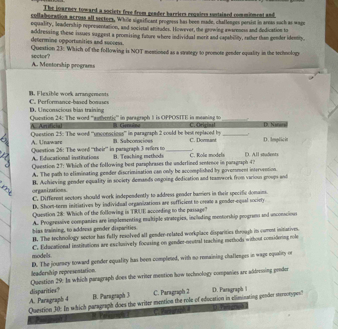The journey toward a society free from gender barriers requires sustained commitment and
collaboration across all sectors. While significant progress has been made, challenges persist in areas such as wage
equality, leadership representation, and societal attitudes. However, the growing awareness and dedication to
addressing these issues suggest a promising future where individual merit and capability, rather than gender identity,
determine opportunities and success.
Question 23: Which of the following is NOT mentioned as a strategy to promote gender equality in the technology
sector?
A. Mentorship programs
B. Flexible work arrangements
C. Performance-based bonuses
D. Unconscious bias training
Question 24: The word “authentic” in paragraph 1 is OPPOSITE in meaning to_ .
A. Artificial B. Genuine C. Original D. Natural
Question 25: The word “unconscious” in paragraph 2 could be best replaced by _.
A. Unaware B. Subconscious C. Dormant D. Implicit
Question 26: The word “their” in paragraph 3 refers to _.
A. Educational institutions B. Teaching methods C. Role models D. All students
Question 27: Which of the following best paraphrases the underlined sentence in paragraph 4?
A. The path to eliminating gender discrimination can only be accomplished by government intervention.
B. Achieving gender equality in society demands ongoing dedication and teamwork from various groups and
organizations.
C. Different sectors should work independently to address gender barriers in their specific domains.
D. Short-term initiatives by individual organizations are sufficient to create a gender-equal society.
Question 28: Which of the following is TRUE according to the passage?
A. Progressive companies are implementing multiple strategies, including mentorship programs and unconscious
bias training, to address gender disparities.
B. The technology sector has fully resolved all gender-related workplace disparities through its current initiatives.
C. Educational institutions are exclusively focusing on gender-neutral teaching methods without considering role
models.
D. The journey toward gender equality has been completed, with no remaining challenges in wage equality or
leadership representation.
Question 29: In which paragraph does the writer mention how technology companies are addressing gender
disparities?
A. Paragraph 4 B. Paragraph 3 C. Paragraph 2 D. Paragraph l
Question 30: In which paragraph does the writer mention the role of education in eliminating gender stereotypes?
Pargrugh 3 B. Per C. Parograph 4 D. Peragraph 2