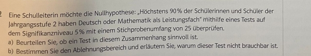 Eine Schulleiterin möchte die Nullhypothese: „Höchstens 90% der Schülerinnen und Schüler der 
Jahrgangsstufe 2 haben Deutsch oder Mathematik als Leistungsfach'' mithilfe eines Tests auf 
dem Signifikanzniveau 5% mit einem Stichprobenumfang von 25 überprüfen. 
a) Beurteilen Sie, ob ein Test in diesem Zusammenhang sinnvoll ist. 
b) Bestimmen Sie den Ablehnungsbereich und erläutern Sie, warum dieser Test nicht brauchbar ist.