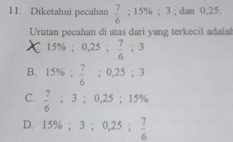 Diketahui pecahan  7/6 ; 15%; 3; dan 0,25.
Urutan pecahan di atas dari yang terkecil adalah
15%; 0,25;  7/6 ; 3
B. 15%;  7/6 ; 0,25; 3
C.  7/6 ; 3; 0,25; 15%
15%; 3; 0,25;  7/6 