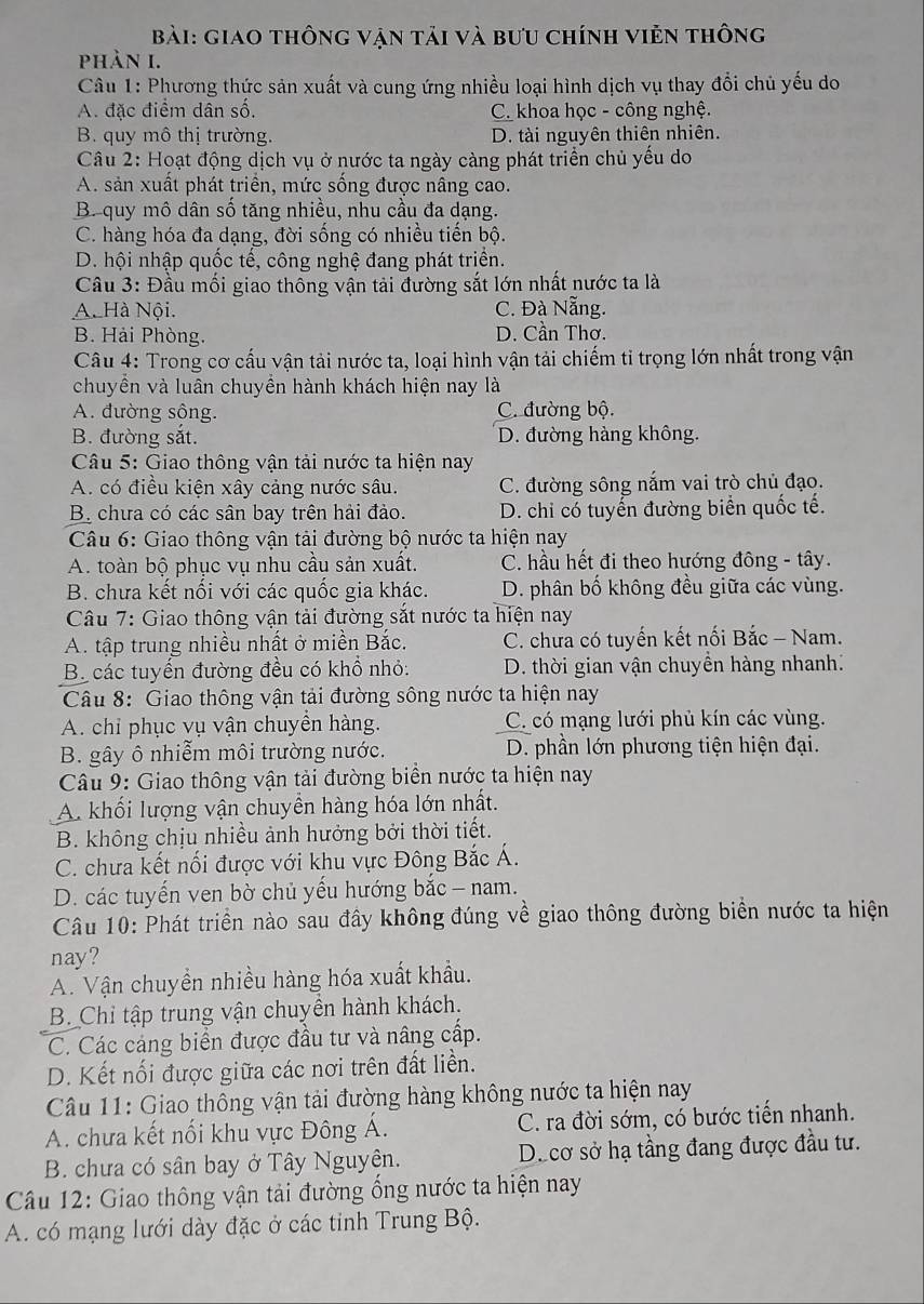 giao thông vận tải và bưu chính viẻn thông
phản I.
Câu 1: Phương thức sản xuất và cung ứng nhiều loại hình dịch vụ thay đổi chủ yếu do
A. đặc điểm dân số. C. khoa học - công nghệ.
B. quy mô thị trường. D. tài nguyên thiên nhiên.
Câu 2: Hoạt động dịch vụ ở nước ta ngày càng phát triển chủ yểu do
A. sản xuất phát triển, mức sống được nâng cao.
B. quy mô dân số tăng nhiều, nhu cầu đa dạng.
C. hàng hóa đa dạng, đời sống có nhiều tiến bộ.
D. hội nhập quốc tế, công nghệ đang phát triển.
Câu 3: Đầu mối giao thông vận tải đường sắt lớn nhất nước ta là
A. Hà Nội. C. Đà Nẵng.
B. Hải Phòng. D. Cần Thơ.
Câu 4: Trong cơ cấu vận tải nước ta, loại hình vận tải chiếm tỉ trọng lớn nhất trong vận
chuyền và luân chuyền hành khách hiện nay là
A. đường sông. C. đường bộ.
B. đường sắt. D. đường hàng không.
Câu 5: Giao thông vận tải nước ta hiện nay
A. có điều kiện xây cảng nước sâu. C. đường sông nắm vai trò chủ đạo.
B. chưa có các sân bay trên hải đảo. D. chi có tuyển đường biển quốc tế.
Câu 6: Giao thông vận tải đường bộ nước ta hiện nay
A. toàn bộ phục vụ nhu cầu sản xuất. C. hầu hết đi theo hướng đông - tây.
B. chưa kết nối với các quốc gia khác. D. phân bố không đều giữa các vùng.
Câu 7: Giao thông vận tải đường sắt nước ta hiện nay
A. tập trung nhiều nhất ở miền Bắc.  C. chưa có tuyến kết nối Bắc - Nam.
B các tuyển đường đều có khổ nhỏ: D. thời gian vận chuyền hàng nhanh:
Câu 8: Giao thông vận tải đường sông nước ta hiện nay
A. chỉ phục vụ vận chuyền hàng. C. có mạng lưới phủ kín các vùng.
B. gây ô nhiễm môi trường nước. D. phần lớn phương tiện hiện đại.
Câu 9: Giao thông vận tải đường biển nước ta hiện nay
A. khối lượng vận chuyền hàng hóa lớn nhất.
B. không chịu nhiều ảnh hưởng bởi thời tiết.
C. chưa kết nối được với khu vực Đông Bắc Á.
D. các tuyến ven bờ chủ yếu hướng bắc - nam.
Câu 10: Phát triển nào sau đây không đúng về giao thông đường biển nước ta hiện
nay?
A. Vận chuyền nhiều hàng hóa xuất khẩu.
B. Chỉ tập trung vận chuyền hành khách.
C. Các cáng biển được đầu tư và nâng cấp.
D. Kết nối được giữa các nơi trên đất liền.
Câu 11: Giao thông vận tải đường hàng không nước ta hiện nay
A. chưa kết nối khu vực Đông Á. C. ra đời sớm, có bước tiến nhanh.
B. chưa có sân bay ở Tây Nguyện. Decơ sở hạ tầng đang được đầu tư.
*  Câu 12: Giao thông vận tải đường ống nước ta hiện nay
A. có mạng lưới dày đặc ở các tỉnh Trung Bộ.