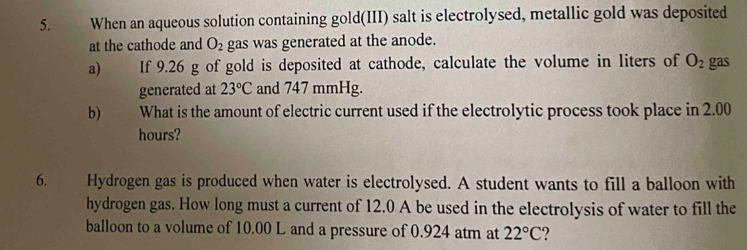 When an aqueous solution containing gold(III) salt is electrolysed, metallic gold was deposited 
at the cathode and O_2 gas was generated at the anode. 
a) If 9.26 g of gold is deposited at cathode, calculate the volume in liters of O_2 gas 
generated at 23°C and 747 mmHg. 
b) What is the amount of electric current used if the electrolytic process took place in 2.00
hours? 
6. Hydrogen gas is produced when water is electrolysed. A student wants to fill a balloon with 
hydrogen gas. How long must a current of 12.0 A be used in the electrolysis of water to fill the 
balloon to a volume of 10.00 L and a pressure of 0.924 atm at 22°C