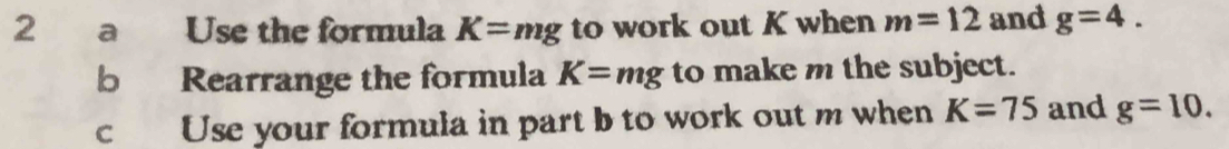 a Use the formula K=mg to work out K when m=12 and g=4. 
b Rearrange the formula K=mg to make m the subject. 
c Use your formula in part b to work out m when K=75 and g=10.