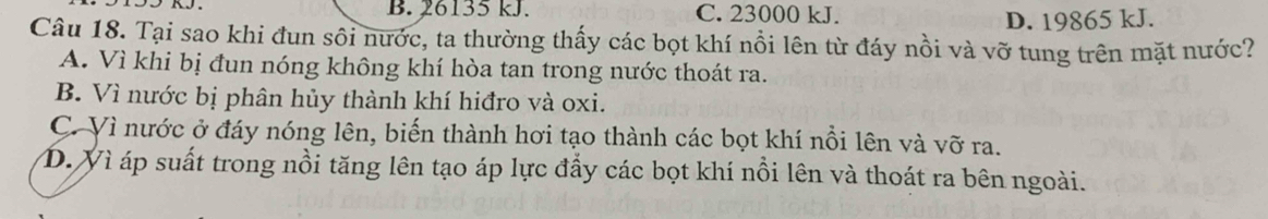 B. 26135 kJ. C. 23000 kJ.
D. 19865 kJ.
Câu 18. Tại sao khi đun sôi nước, ta thường thấy các bọt khí nổi lên từ đáy nồi và vỡ tung trên mặt nước?
A. Vì khi bị đun nóng không khí hòa tan trong nước thoát ra.
B. Vì nước bị phân hủy thành khí hiđro và oxi.
C. Vì nước ở đáy nóng lên, biến thành hơi tạo thành các bọt khí nổi lên và vỡ ra.
D. Vì áp suất trong nồi tăng lên tạo áp lực đẩy các bọt khí nổi lên và thoát ra bên ngoài.