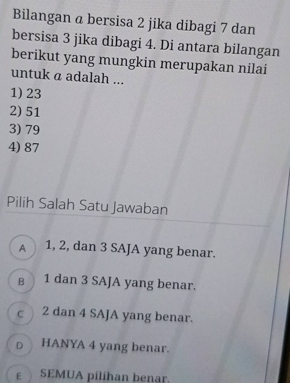 Bilangan a bersisa 2 jika dibagi 7 dan
bersisa 3 jika dibagi 4. Di antara bilangan
berikut yang mungkin merupakan nilai
untuk a adalah ...
1) 23
2) 51
3) 79
4) 87
Pilih Salah Satu Jawaban
A 1, 2, dan 3 SAJA yang benar.
в 1 dan 3 SAJA yang benar.
c 2 dan 4 SAJA yang benar.
D HANYA 4 yang benar.
εSEMUA pilihan benar.