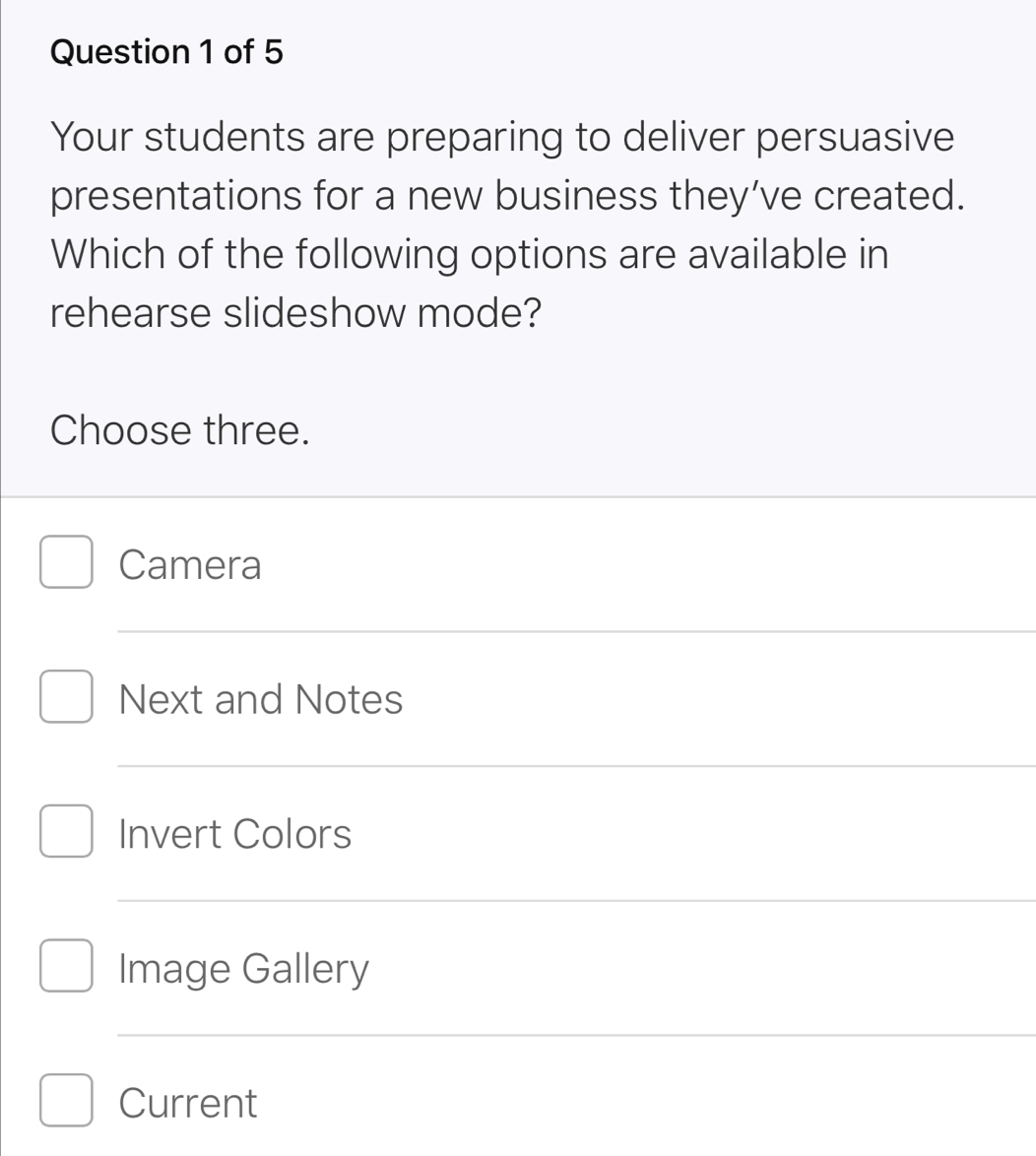 Your students are preparing to deliver persuasive
presentations for a new business they’ve created.
Which of the following options are available in
rehearse slideshow mode?
Choose three.
Camera
Next and Notes
Invert Colors
Image Gallery
Current