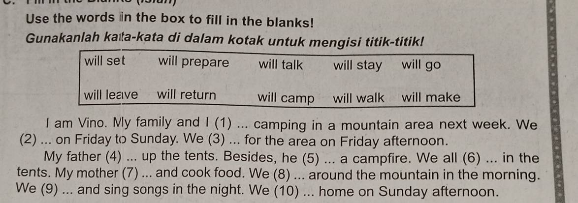 Use the words in the box to fill in the blanks! 
Gunakanlah kata-kata di dalam kotak untuk mengisi titik-titik! 
will set will prepare will talk will stay will go 
will leave will return will camp will walk will make 
I am Vino. My family and I (1) ... camping in a mountain area next week. We 
(2) ... on Friday to Sunday. We (3) ... for the area on Friday afternoon. 
My father (4) ... up the tents. Besides, he (5) ... a campfire. We all (6) ... in the 
tents. My mother (7) ... and cook food. We (8) ... around the mountain in the morning. 
We (9) ... and sing songs in the night. We (10) ... home on Sunday afternoon.