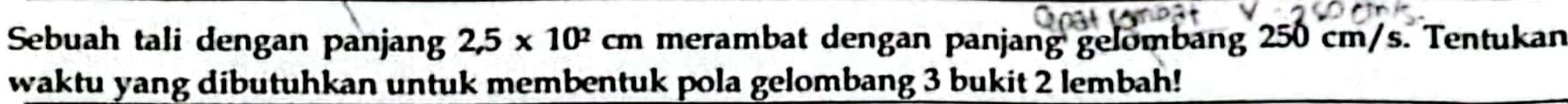 Sebuah tali dengan panjang 2,5* 10^2cm merambat dengan panjang gelombang 250 cm/s. Tentukan 
waktu yang dibutuhkan untuk membentuk pola gelombang 3 bukit 2 lembah!