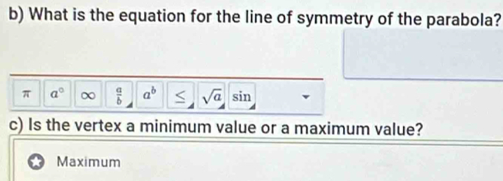 What is the equation for the line of symmetry of the parabola?
π a° ∞  a/b  a^b ≤ sqrt(a)sin
c) Is the vertex a minimum value or a maximum value?
Maximum