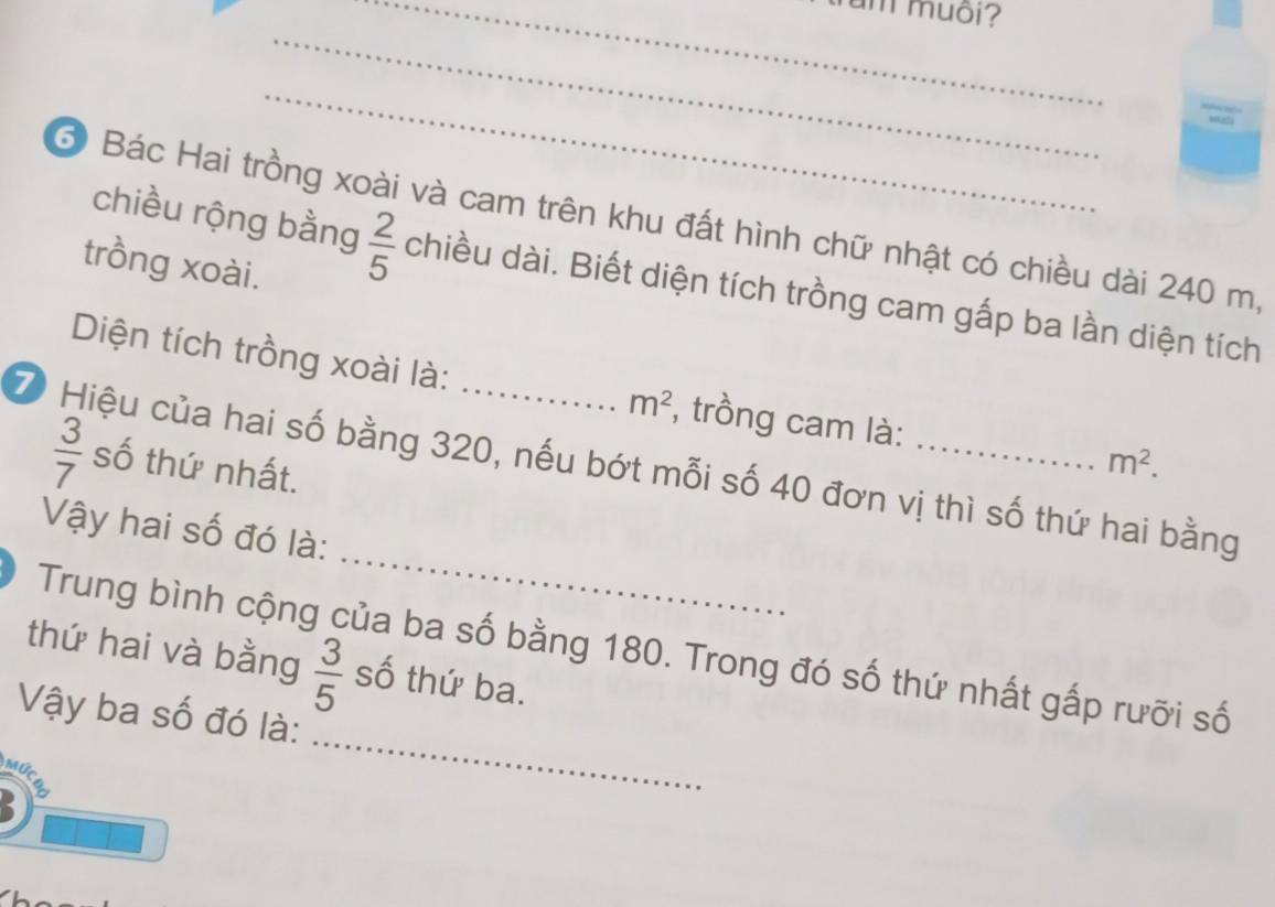 imuôi? 
_ 
_ 
3 Bác Hai trồng xoài và cam trên khu đất hình chữ nhật có chiều dài 240 m, 
trồng xoài. 
chiều rộng bằng  2/5  chiều dài. Biết diện tích trồng cam gấp ba lần diện tích 
Diện tích trồng xoài là: , trồng cam là:
m^2
Z Hiệu của hai số bằng 320, nếu bớt mỗi số 40 đơn vị thì số thứ hai bằng số thứ nhất. m^2.
 3/7 
_ 
Vậy hai số đó là: 
Trung bình cộng của ba số bằng 180. Trong đó số thứ nhất gấp rưỡi số 
thứ hai và bằng  3/5  số thứ ba. 
Vậy ba số đó là: 
Mức 
_