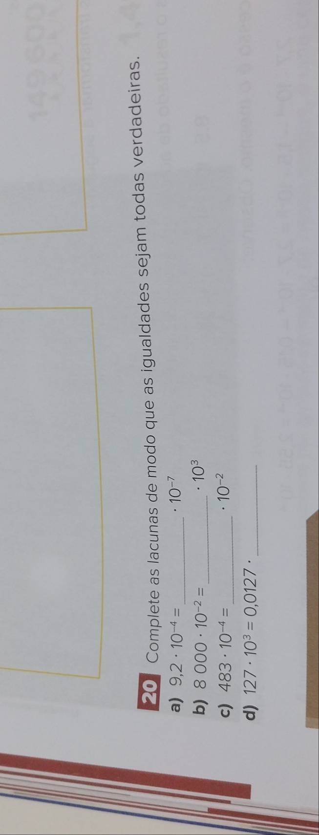 Complete as lacunas de modo que as igualdades sejam todas verdadeiras. 
a) 9,2· 10^(-4)= _  10^(-7). 
b) 8000· 10^(-2)= _  · 10^3
c) 483· 10^(-4)= _  . 10^(-2)
d) 127· 10^3=0,0127· _