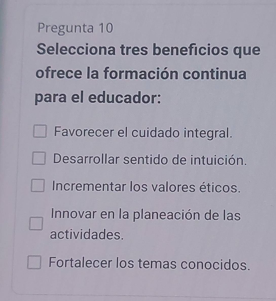 Pregunta 10
Selecciona tres beneficios que
ofrece la formación continua
para el educador:
Favorecer el cuidado integral.
Desarrollar sentido de intuición.
Incrementar los valores éticos.
Innovar en la planeación de las
actividades.
Fortalecer los temas conocidos.