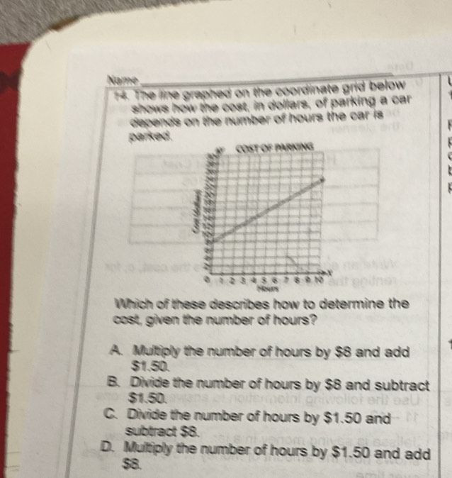 Name
14. The line graphed on the coordinate grid below
shows how the cost, in dollars, of parking a car
depends on the number of hours the car is 
parked.
Which of these describes how to determine the
cost, given the number of hours?
A. Multiply the number of hours by $8 and add
$1.50.
B. Divide the number of hours by $8 and subtract
$1.50.
C. Divide the number of hours by $1.50 and
subtract $8.
D. Multiply the number of hours by $1.50 and add
$8.