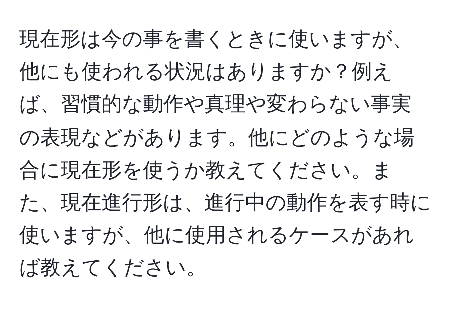 現在形は今の事を書くときに使いますが、他にも使われる状況はありますか？例えば、習慣的な動作や真理や変わらない事実の表現などがあります。他にどのような場合に現在形を使うか教えてください。また、現在進行形は、進行中の動作を表す時に使いますが、他に使用されるケースがあれば教えてください。