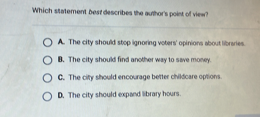 Which statement best describes the author's point of view?
A. The city should stop ignoring voters' opinions about libraries.
B. The city should find another way to save money.
C. The city should encourage better childcare options.
D. The city should expand library hours.