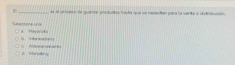 El_ es el proceso de guardar productos hasta que se necesiten para la venta o distribución.
Seleccione una:
a. Mayorista
b. Intermediario
c. Almacenamiento
d. Marketing