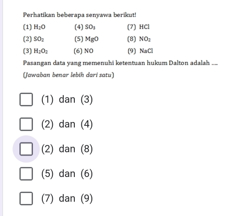 Perhatikan beberapa senyawa berikut!
(1) H_2O (4) SO_3 (7) HCl
(2) SO_2 (5) MgO (8) NO_2
(3) H_2O_2 (6) NO (9) NaCl
Pasangan data yang memenuhi ketentuan hukum Dalton adalah ....
(Jawaban benar lebih dari satu)
(1) dan (3)
(2) dan (4)
(2) dan (8)
(5) dan (6)
(7) dan (9)