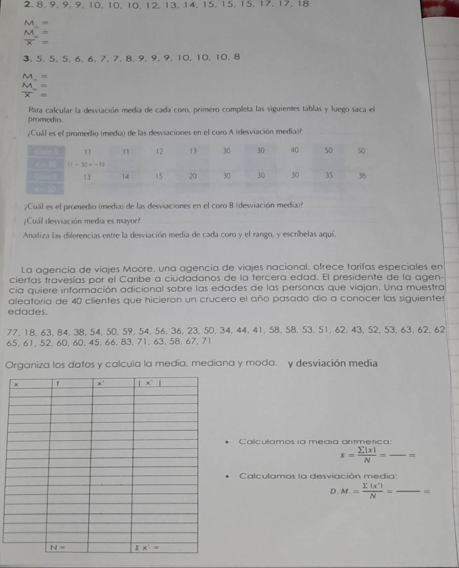 2.8, 9, 9, 9, 10, 10, 10, 12, 13, 14, 15, 15, 15, 17, 17, 18
M=
beginarrayr M=frac ^circ = endarray
3. 5, 5, 5, 6, 6, 7, 7, 8, 9, 9, 9, 10, 10, 10, 8
M_ =
 M/X =
Para calcular la desviación media de cada coro, primero completa las siguientes tablas y luego saca el
promedio.
¿Cuál es el promedio (media) de las desviaciones en el coro A (desviación media)?
¿Cuál es el promedio (media) de las desviaciones en el coro B (desviación media)?
¿Cuál desviación media es mayor?
Analiza las diferencias entre la desviación media de cada coro y el rango, y escríbelas aquí.
La agencia de viajes Moore, una agencia de viajes nacional, ofrece tarifas especiales en
ciertas travesías por el Caribe a ciudadanos de la tercera edad. El presidente de la agen-
cía quiere información adicional sobre las edades de las personas que viajan. Una muestra
aleatoria de 40 clientes que hicieron un crucero el año pasado dio a conocer las siguientes
edades.
77, 18, 63, 84, 38, 54, 50, 59, 54, 56, 36, 23, 50, 34, 44, 41, 58, 58, 53, 51, 62, 43, 52, 53, 63, 62, 62
65, 61, 52, 60, 60, 45, 66, 83, 71, 63, 58, 67, 71
Organiza los datos y calcula la media, mediana y moda. y desviación media
Calculamos ia media ariêmetica:
overline x= sumlimits |x|/N = _ =
Calculamos la desviación media:
D.M.= sumlimits |x'|/N = _=