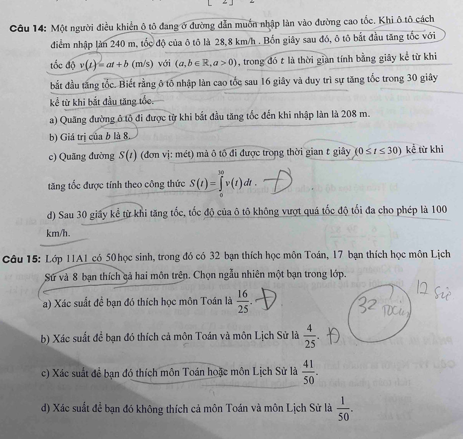 Một người điều khiển ô tô đang ở đường dẫn muốn nhập làn vào đường cao tốc. Khi ô tô cách
điểm nhập làn 240 m, tốc độ của ô tô là 28,8 km/h . Bốn giây sau đó, ô tô bắt đầu tăng tốc với
tốc độ v(t)=at+b (m/s) với (a,b∈ R,a>0) , trong đó t là thời gian tính bằng giây kể từ khi
bắt đầu tăng tốc. Biết rằng ô tô nhập làn cao tốc sau 16 giây và duy trì sự tăng tốc trong 30 giây
kể từ khi bắt đầu tăng tốc.
a) Quãng đường ô tô đi được từ khi bắt đầu tăng tốc đến khi nhập làn là 208 m.
b) Giá trị của b là 8.
c) Quãng đường S(t) (đơn vị: mét) mà ô tô đi được trong thời gian t giây (0≤ t≤ 30) kể từ khi
tăng tốc được tính theo công thức S(t)=∈tlimits _0^((30)v(t)dt.
d) Sau 30 giây kể từ khi tăng tốc, tốc độ của ô tô không vượt quá tốc độ tối đa cho phép là 100
km/h.
Câu 15: Lớp 11A1 có 50 học sinh, trong đó có 32 bạn thích học môn Toán, 17 bạn thích học môn Lịch
Sứ và 8 bạn thích cả hai môn trên. Chọn ngẫu nhiên một bạn trong lớp.
a) Xác suất để bạn đó thích học môn Toán là frac 16)25.
b) Xác suất để bạn đó thích cả môn Toán và môn Lịch Sử là  4/25 .
c) Xác suất để bạn đó thích môn Toán hoặc môn Lịch Sử là  41/50 .
d) Xác suất để bạn đó không thích cả môn Toán và môn Lịch Sử là  1/50 .