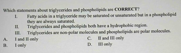 Which statements about triglycerides and phospholipids are CORRECT?
I. Fatty acids in a triglyceride may be saturated or unsaturated but in a phospholipid
they are always saturated.
II. Triglycerides and phospholipids both have a hydrophobic region.
III. Triglycerides are non-polar molecules and phospholipids are polar molecules.
A. I and II only C. II and III only
B. I only D. III only