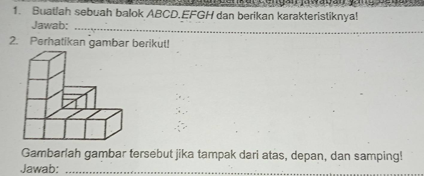 Buatlah sebuah balok ABCD. EFGH dan berikan karakteristiknya! 
Jawab:_ 
2. Perhatikan gambar berikut! 
Gambarlah gambar tersebut jika tampak dari atas, depan, dan samping! 
Jawab:_