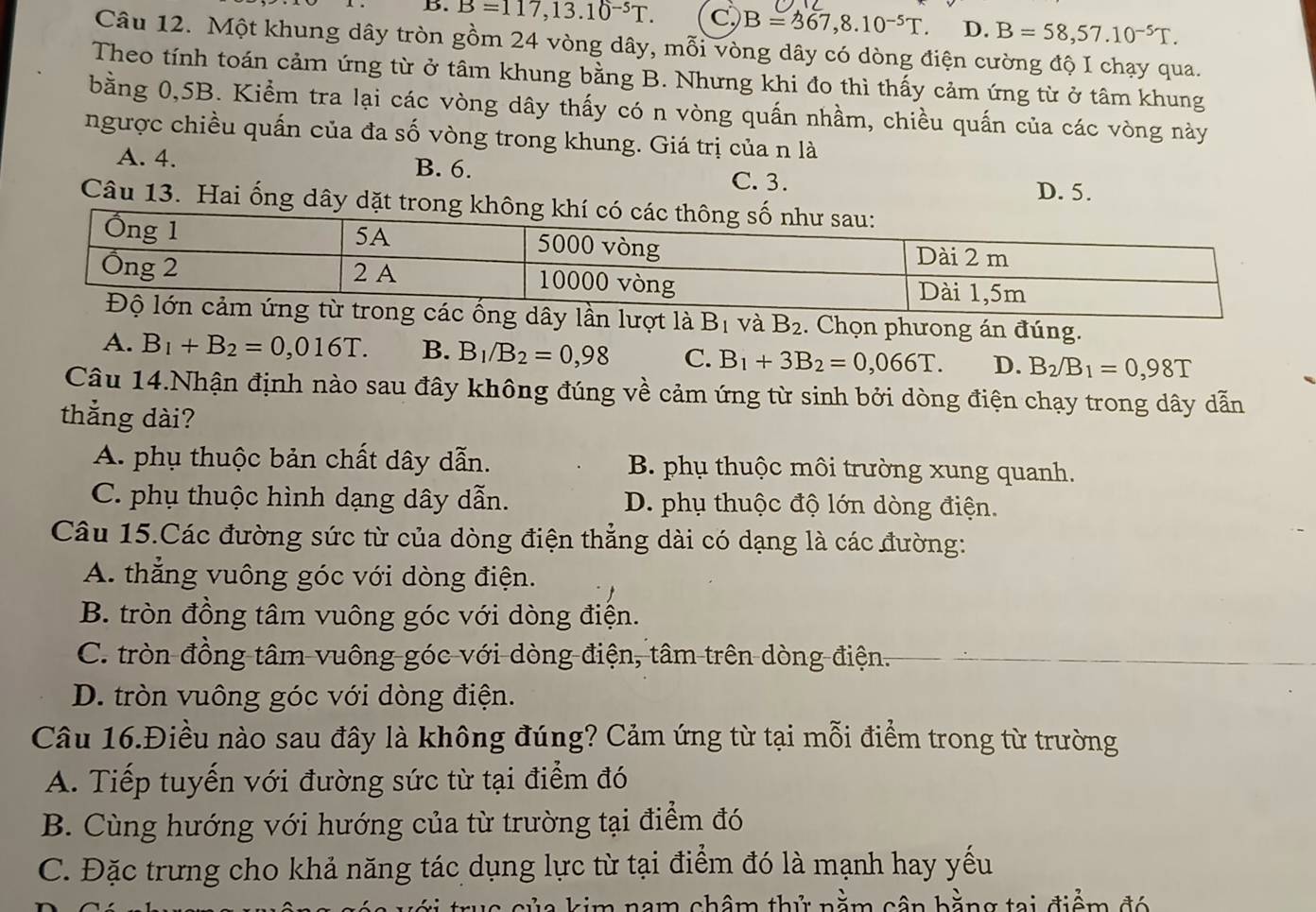 B. B=117,13.10^(-5)T. c) B=367,8.10^(-5)T. D. B=58,57.10^(-5)T.
Câu 12. Một khung dây tròn gồm 24 vòng dây, mỗi vòng dây có dòng điện cường độ I chạy qua.
Theo tính toán cảm ứng từ ở tâm khung bằng B. Nhưng khi đo thì thấy cảm ứng từ ở tâm khung
bằng 0,5B. Kiểm tra lại các vòng dây thấy có n vòng quấn nhầm, chiều quấn của các vòng này
ngược chiều quấn của đa số vòng trong khung. Giá trị của n là
A. 4. B. 6. C.3. D. 5.
Câu 13. Hai ống dây dặt trong không khí c
B_2. Chọn phưong án đúng.
A. B_1+B_2=0,016T. B. B_1/B_2=0,98 C. B_1+3B_2=0,066T. D. B_2/B_1=0,98T
Câu 14.Nhận định nào sau đây không đúng về cảm ứng từ sinh bởi dòng điện chạy trong dây dẫn
thắng dài?
A. phụ thuộc bản chất dây dẫn. B. phụ thuộc môi trường xung quanh.
C. phụ thuộc hình dạng dây dẫn. D. phụ thuộc độ lớn dòng điện.
Câu 15.Các đường sức từ của dòng điện thẳng dài có dạng là các đường:
A. thẳng vuông góc với dòng điện.
B. tròn đồng tâm vuông góc với dòng điện.
C. tròn đồng tâm vuông góc với dòng điện, tâm trên dòng điện.
D. tròn vuông góc với dòng điện.
Câu 16.Điều nào sau đây là không đúng? Cảm ứng từ tại mỗi điểm trong từ trường
A. Tiếp tuyến với đường sức từ tại điểm đó
B. Cùng hướng với hướng của từ trường tại điểm đó
C. Đặc trưng cho khả năng tác dụng lực từ tại điểm đó là mạnh hay yếu
s  c ủ a kim nam châm thử nằm cận bằng tai điểm đó