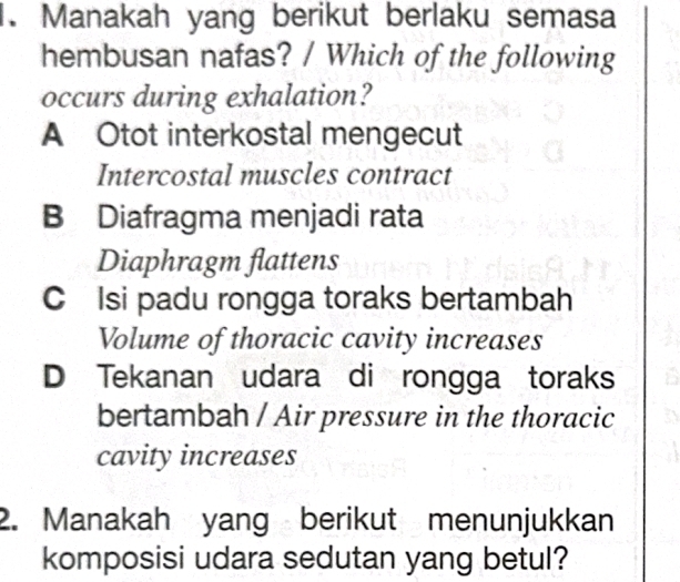 Manakah yang berikut berlaku semasa
hembusan nafas? / Which of the following
occurs during exhalation?
A Otot interkostal mengecut
Intercostal muscles contract
B Diafragma menjadi rata
Diaphragm flattens
C Isi padu rongga toraks bertambah
Volume of thoracic cavity increases
D Tekanan udara di rongga toraks
bertambah / Air pressure in the thoracic
cavity increases
2. Manakah yang berikut menunjukkan
komposisi udara sedutan yang betul?