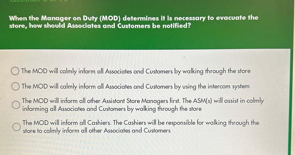 When the Manager on Duty (MOD) determines it is necessary to evacuate the
store, how should Associates and Customers be notified?
The MOD will calmly inform all Associates and Customers by walking through the store
The MOD will calmly inform all Associates and Customers by using the intercom system
The MOD will inform all other Assistant Store Managers first. The ASM(s) will assist in calmly
informing all Associates and Customers by walking through the store
The MOD will inform all Cashiers. The Cashiers will be responsible for walking through the
store to calmly inform all other Associates and Customers