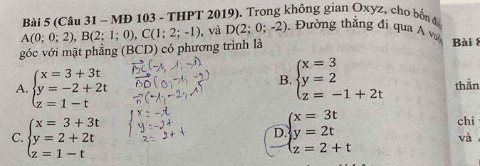 (Câu 31 - MĐ 103 - THPT 2019). Trong không gian Oxyz, cho bốn đ
A(0;0;2), B(2;1;0), C(1;2;-1) , và D(2;0;-2). Đường thắng đi qua A v
góc với mặt phẳng (BCD) có phương trình là Bài 8
B. beginarrayl x=3 y=2 z=-1+2tendarray.
A. beginarrayl x=3+3t y=-2+2t z=1-tendarray. thǎn
C. beginarrayl x=3+3t y=2+2t z=1-tendarray. beginarrayl x=3t y=2t z=2+tendarray.
chi
D
và