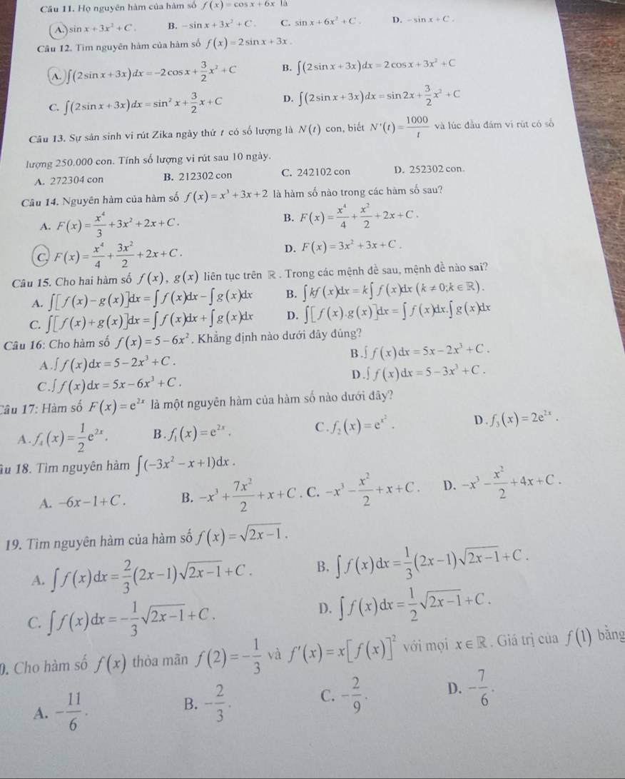 Cầu 11. Họ nguyên hàm của hàm số f(x)=cos x+6x ta
A. sin x+3x^2+C. B. -sin x+3x^2+C. C. sin x+6x^2+C. D. -sin x+C.
Câu 12. Tìm nguyên hàm của hàm số f(x)=2sin x+3x.
A. ∈t (2sin x+3x)dx=-2cos x+ 3/2 x^2+C B. ∈t (2sin x+3x)dx=2cos x+3x^2+C
C. ∈t (2sin x+3x)dx=sin^2x+ 3/2 x+C D. ∈t (2sin x+3x)dx=sin 2x+ 3/2 x^2+C
Câu 13. Sự sản sinh vi rút Zika ngày thứ 7 có số lượng là N(t)con , biết N'(t)= 1000/t  và lúc đầu đám vì rút có số
lượng 250.000 con. Tính số lượng vi rút sau 10 ngày.
A. 272304 con B. 212302 con C. 242102 con D. 252302 con。
Câu 14. Nguyên hàm của hàm số f(x)=x^3+3x+2 là hàm số nào trong các hàm số sau?
A. F(x)= x^4/3 +3x^2+2x+C.
B. F(x)= x^4/4 + x^2/2 +2x+C.
C F(x)= x^4/4 + 3x^2/2 +2x+C.
D. F(x)=3x^2+3x+C.
Câu 15. Cho hai hàm số f(x),g(x) liên tục trên R . Trong các mệnh đề sau, mệnh đề nào sai?
A. ∈t [f(x)-g(x)]dx=∈t f(x)dx-∈t g(x)dx B. ∈t kf(x)dx=k∈t f(x)dx(k!= 0;k∈ R).
C. ∈t [f(x)+g(x)]dx=∈t f(x)dx+∈t g(x)dx D. ∈t [f(x).g(x)]dx=∈t f(x)dx.∈t g(x)dx
Câu 16: Cho hàm số f(x)=5-6x^2. Khẳng định nào dưới đây đúng?
B . ∫ f(x)dx=5x-2x^3+C.
A ∈t f(x)dx=5-2x^3+C.
C. f(x)dx=5x-6x^3+C.
D ∈t f(x)dx=5-3x^3+C.
Câu 17: Hàm số F(x)=e^(2x) là một nguyên hàm của hàm số nào dưới đây?
C.
D .
A f_4(x)= 1/2 e^(2x). B . f_1(x)=e^(2x). f_2(x)=e^(x^2). f_3(x)=2e^(2x).
u 18. Tìm nguyên hàm ∈t (-3x^2-x+1)dx.
A. -6x-1+C. B. -x^3+ 7x^2/2 +x+C. C. -x^3- x^2/2 +x+C. D. -x^3- x^2/2 +4x+C.
19. Tìm nguyên hàm của hàm số f(x)=sqrt(2x-1).
A. ∈t f(x)dx= 2/3 (2x-1)sqrt(2x-1)+C. B. ∈t f(x)dx= 1/3 (2x-1)sqrt(2x-1)+C.
C. ∈t f(x)dx=- 1/3 sqrt(2x-1)+C.
D. ∈t f(x)dx= 1/2 sqrt(2x-1)+C.
0. Cho hàm số f(x) thòa mãn f(2)=- 1/3  và f'(x)=x[f(x)]^2 với mọi x∈ R. Giá trị của f(1) bǎng
A. - 11/6 .
B. - 2/3 .
C. - 2/9 .
D. - 7/6 .