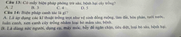 Cầâu 13: Có mấy biện pháp phòng trừ sâu, bệnh hại cây trồng?
A. 2 B. 3 C. 4 D. 5
Cầu 14: Biện pháp canh tác là gì?
A. Là áp dụng các kĩ thuật trồng trọt như vệ sinh đồng ruộng, làm đất, bón phân, tưới nước,
luân canh, xen canh cây trồng nhăm loại bỏ mầm sâu, bệnh.
B. Là dùng sức người, dụng cụ, máy móc, bẫy để ngăn chặn, tiêu diệt, loại bỏ sâu, bệnh hại.