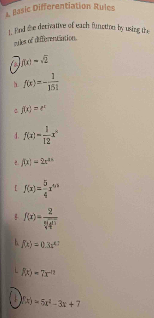 Basic Differentiation Rules 
1. Find the derivative of each function by using the 
rules of differentiation. 
a f(x)=sqrt(2)
b. f(x)=- 1/151 
C. f(x)=e^x
d. f(x)= 1/12 x^8
e. f(x)=2x^(0.5)
f f(x)= 5/4 x^(4/5)
g. f(x)= 2/sqrt[6](4^(11)) 
h. f(x)=0.3x^(0.7)
f(x)=7x^(-12)
J f(x)=5x^2-3x+7