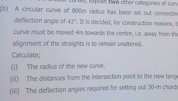 curves, explain two other categories of curv 
(b) A circular curve of 800m radius has been set out connectin 
deflection angle of 42°. It is decided, for construction reasons, t 
curve must be moved 4m towards the centre, i.e. away from the 
alignment of the straights is to remain unaltered. 
Calculate; 
(i) The radius of the new curve. 
(ii) The distances from the intersection point to the new tange 
(iii) The deflection angles required for setting out 30-m chords