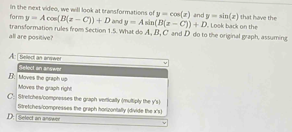 In the next video, we will look at transformations of y=cos (x) and y=sin (x) that have the
form y=Acos (B(x-C))+D and y=Asin (B(x-C))+D. Look back on the
transformation rules from Section 1.5. What do A, B, C and D do to the original graph, assuming
all are positive?
A: [ Select an answer
Select an answer
B: Moves the graph up
Moves the graph right
C: Stretches/compresses the graph vertically (multiply the y 's)
Stretches/compresses the graph horizontally (divide the x 's)
D: [Select an answer