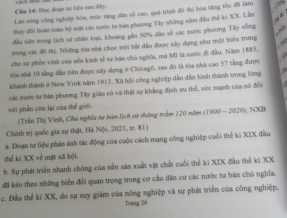 cách thức sản
Câu 14: Đọc đoạn tư liệu sau đây:
Làn sóng công nghiệp hóa, mức tăng dân số cao, quá trình đô thị hóa tăng tốc đã làm Côny
ậu   
thay đồi hoàn toàn bộ mặt các nước tư bản phương Tây những năm đầu thế kỉ XX. Lần
* trên
đầu tiên trong lịch sử nhân loại, khoảng gần 50% dân số các nước phương Tây sống
mã
trong các đô thị. Những tòa nhà chọc trời bắt đầu được xây dựng như một biều trưng
cho sự phồn vinh của nền kinh tế tư bản chủ nghĩa, mà Mĩ là nước đi đầu. Năm 1885,
C kh
tòa nhà 10 tầng đầu tiên được xây dựng ở Chicagô, sau đó là tòa nhà cao 57 tầng được
khánh thành ở New York năm 1913. Xã hội công nghiệp dần dần hình thành trong lòng Ciu
các nước tư bản phương Tây giàu có và thật sự khẳng định ưu thế, sức mạnh của nó đối
với phần còn lại của thế giới.
(Trần Thị Vinh, Chủ nghĩa tư bản lịch sử thăng trầm 120 năm (1900 - 2020), NXB
Chính trị quốc gia sự thật, Hà Nội, 2021, tr. 81)
a. Đoạn tư liệu phản ánh tác động của cuộc cách mạng công nghiệp cuối thế kỉ XIX đầu
thế ki XX về mặt xã hội.
b. Sự phát triển nhanh chóng của nền sản xuất vật chất cuối thế ki XIX đầu thế ki XX
đã kéo theo những biến đổi quan trọng trong cơ cấu dân cư các nước tư bản chủ nghĩa.
c. Đầu thế kỉ XX, do sự suy giảm của nông nghiệp và sự phát triển của công nghiệp,
Trang 26