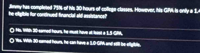 Jimmy has completed 75% of his 30 hours of college classes. However, his GPA is only a 1.
he eligible for continued financial aid assistance?
No. With 30 earned hours, he must have at least a 1.5 GPA.
Yes. With 30 earned hours, he can have a 1.0 GPA and still be eligible.