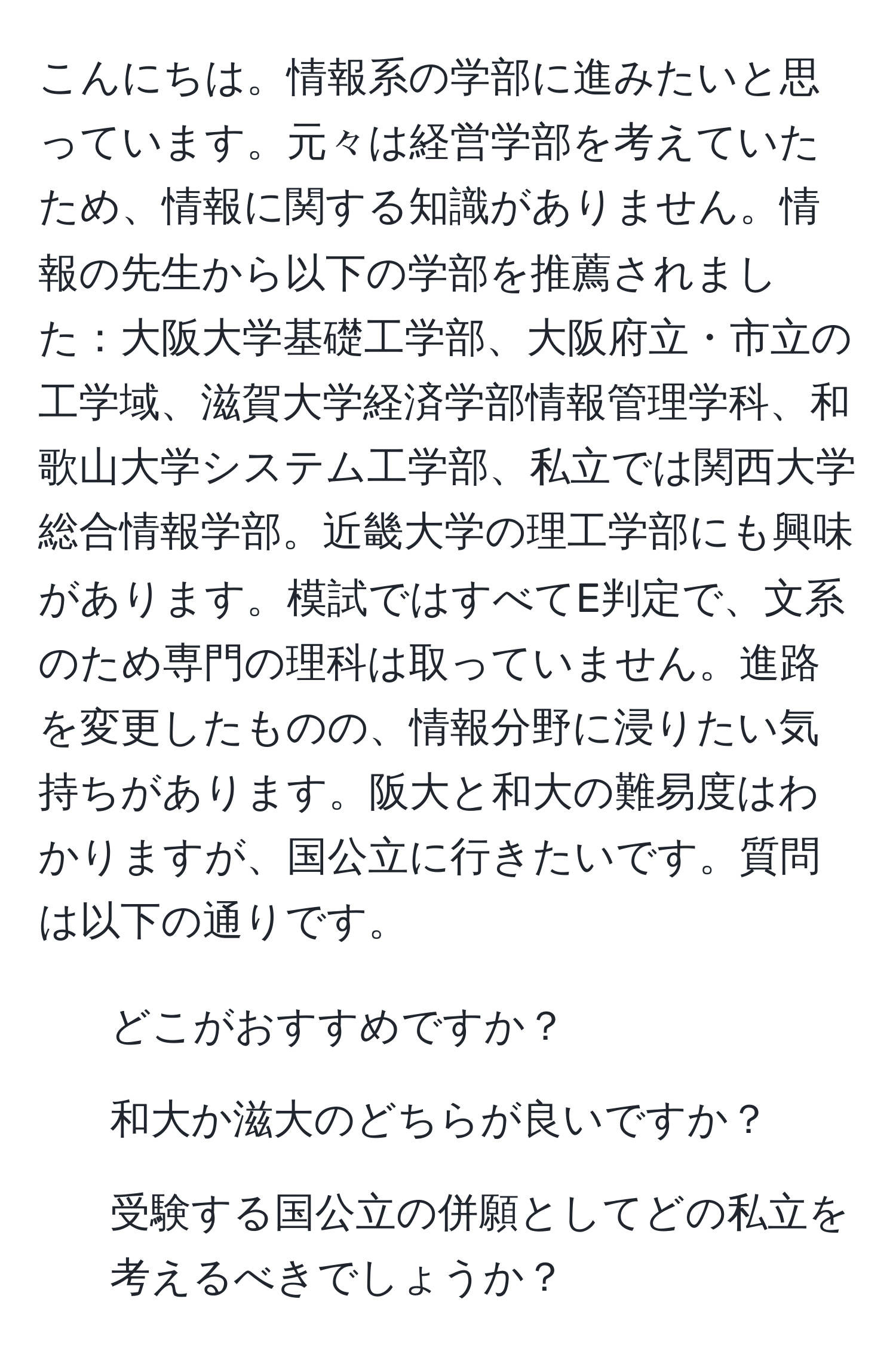 こんにちは。情報系の学部に進みたいと思っています。元々は経営学部を考えていたため、情報に関する知識がありません。情報の先生から以下の学部を推薦されました：大阪大学基礎工学部、大阪府立・市立の工学域、滋賀大学経済学部情報管理学科、和歌山大学システム工学部、私立では関西大学総合情報学部。近畿大学の理工学部にも興味があります。模試ではすべてE判定で、文系のため専門の理科は取っていません。進路を変更したものの、情報分野に浸りたい気持ちがあります。阪大と和大の難易度はわかりますが、国公立に行きたいです。質問は以下の通りです。  
1. どこがおすすめですか？  
2. 和大か滋大のどちらが良いですか？  
3. 受験する国公立の併願としてどの私立を考えるべきでしょうか？