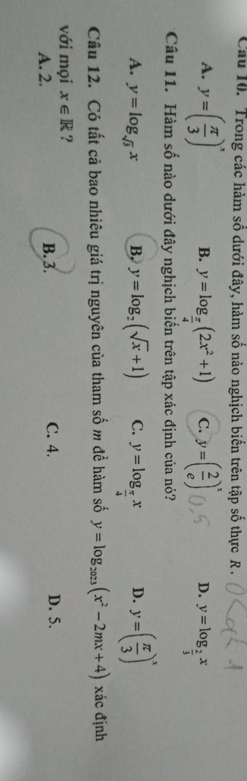 Cau 10. Trong các hàm số dưới đây, hàm số nào nghịch biến trên tập : cm^2 thực R.
A. y=( π /3 )^x y=log _ π /4 (2x^2+1) C. y=( 2/e )^x
B.
D. y=log _ 2/3 x
Câu 11. Hàm số nào dưới đây nghịch biến trên tập xác định của nó?
A. y=log _sqrt(3)x B. y=log _2(sqrt(x)+1) C. y=log _ π /4 x y=( π /3 )^x
D.
Câu 12. Có tất cả bao nhiêu giá trị nguyên của tham số m đề hàm số y=log _2023(x^2-2mx+4) xác định
với mọi x∈ R ?
A. 2. B. 3.
C. 4. D. 5.