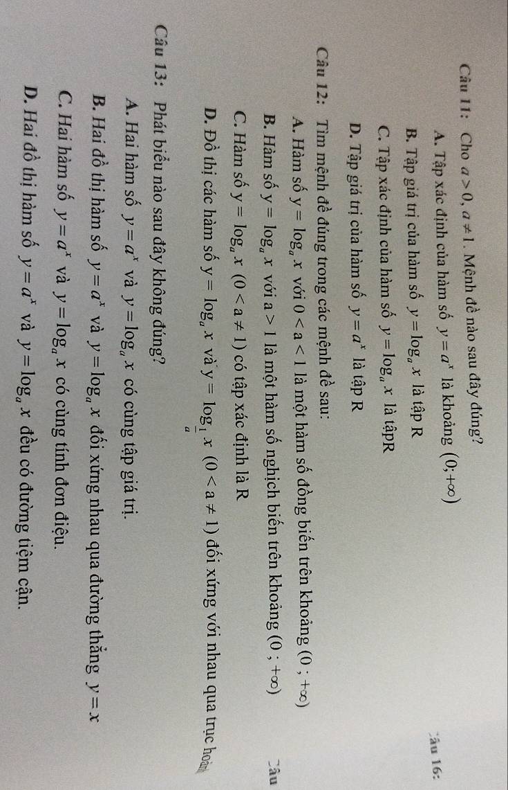 Cho a>0, a!= 1. Mệnh đề nào sau đây đúng?
A. Tập xác định của hàm số y=a^x là khoảng (0;+∈fty )
Câu 16:
B. Tập giá trị của hàm số y=log _ax là tập R
C. Tập xác định của hàm số y=log _ax là tậpR
D. Tập giá trị của hàm số y=a^x là tập R
Câu 12: Tìm mệnh đề đúng trong các mệnh đề sau:
A. Hàm số y=log _ax với 0 là một hàm số đồng biến trên khoảng (0;+∈fty )
B. Hàm số y=log _ax với a>1 là một hàm số nghịch biến trên khoảng (0;+∈fty ) Câu
C. Hàm số y=log _ax(0 có tập xác định là R
D. Đồ thị các hàm số y=log _ax và y=log _ 1/a x(0 đối xứng với nhau qua trục hoài
Câu 13: Phát biểu nào sau đây không đúng?
A. Hai hàm số y=a^x và y=log _ax có cùng tập giá trị.
B. Hai đồ thị hàm số y=a^x và y=log _ax đối xứng nhau qua đường thắng y=x
C. Hai hàm số y=a^x và y=log _ax có cùng tính đơn điệu.
D. Hai đồ thị hàm số y=a^x và y=log _ax đều có đường tiệm cận.