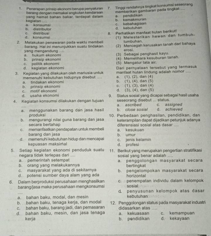 Penerapan prinsip ekonomi berupa penyaluran 7. Tinggi rendahnya tingkat konsumsi seseorang
barang dengan memakai angkutan kendaraan
yang hemat bahan bakar, terdapat dalam a. pendidikan memberikan gambaran pada tingkat ....
kegiatan ....
b. kemakmuran
a konsumsi c. kebahagiaan
b. distributor d. kebutuhan
c. distribusi 8. Perhatikan manfaat hutan berikut!
d. konsumsi
2. Melakukan penawaran pada waktu membeli (1) Melestarikan hewan dan tumbuh-
tumbuhan
barang. Hal ini menunjukkan suatu tindakan (2) Mencegah kerusakan tanah dari bahaya
yang mengandung .... erosi.
a. hukum ekonomi (3) Sebagai penghasil kayu.
b. prinsip ekonomi (4) Memelihara kesuburan tanah.
c. politik ekonomi (5) Mengatur tata air.
d. kegiatan ekonomi Dari pernyataan tersebut yang termasuk
3. Kegiatan yang dilakukan oleh manusia untuk manfaat hutan lindung adalah nomor ....
memenuhi kebutuhan hidupnya disebut .... a. (1), (2), dan (4)
a. tindakan ekonomi b. (1), (4), dan (5)
b. prinsip ekonomi c. (1), (3), dan (4)
c. motif ekonomi d. (3), (4), dan (5)
d. usaha ekonomi 9. Status sosial yang dicapai sebagai hasil usaha
4. Kegiatan konsumsi dilakukan dengan tujuan seseorang disebut ... status.
a. ascribed c. assigned
a. menggunakan barang dan jasa hasil b. close sosial d. achieved
produksi 10. Perbedaan penghasilan, pendidikan, dan
b. mengurangi nilai guna barang dan jasa keterampilan dapat dijadikan petunjuk adanya
secara bertahap diferensiasi sosial atas dasar ....
c. memanfaatkan pendapatan untuk membeli a. kesukuan
barang dan jasa b. umur
d. memenuhi kebutuhan hidup dan mencapai c. jenis kelamin
kepuasan maksimal d. profesi
5. Setiap kegiatan ekonomi penduduk suatu 11. Berikut yang merupakan pengertian stratifikasi
negara tidak terlepas dari .... sosial yang benar adalah ....
a. pemerintah setempat a. penggolongan masyarakat secara
b. orang yang melakukannya bertingkat
c. masyarakat yang ada di sekitarnya b. pengelompokan masyarakat secara
d. potensi sumber daya alam yang ada horizontal
6. Dalam berproduksi perusahaan menghasilkan c.penempatan individu dalam kelompok
barang/jasa maka perusahaan mengkonsumsi sosial
d. penyusunan kelompok atas dasar
a. bahan baku, modal, dan mesin kebutuhan
b. bahan baku, tenaga kerja, dan modal 12. Penggolongan status pada masyarakat industri
c. bahan baku, barang jadi, dan pemasaran didasarkan atas ....
d. bahan baku, mesin, dan jasa tenaga a. kekuasaan c. kemampuan
kerja b. pendidikan d. kekayaan