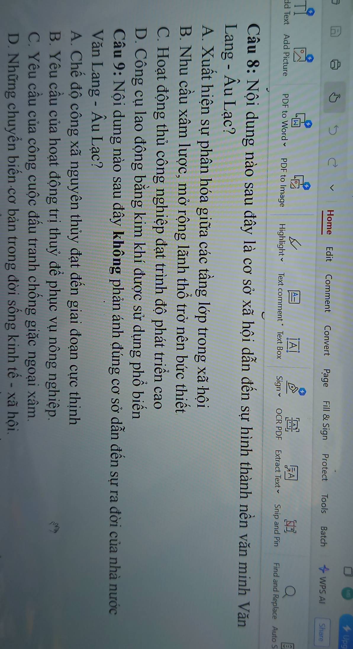 Jp
Home Edit Comment Convert Page Fill & Sign Protect Tools Batch WPS AI Share
dd Text Add Picture PDF to Word≌ PDF to Image Highlight≌ * Text comment * Text Box Sign× OCR PDF Extract Text≌ Snip and Pin Find and Replace Auto S
Câu 8: Nội dung nào sau đây là cơ sở xã hội dẫn đến sự hình thành nền văn minh Văn
Lang - Âu Lạc?
A. Xuất hiện sự phân hóa giữa các tầng lớp trong xã hội
B. Nhu cầu xâm lược, mở rộng lãnh thổ trở nên bức thiết
C. Hoạt động thủ công nghiệp đạt trình độ phát triển cao
D. Công cụ lao động bằng kim khí được sử dụng phổ biến
Câu 9: Nội dung nào sau đây không phản ánh đúng cơ sở dẫn đến sự ra đời của nhà nước
Văn Lang - Âu Lạc?
A. Chế độ công xã nguyên thủy đạt đến giai đoạn cực thịnh
B. Yêu cầu của hoạt động trị thuỷ để phục vụ nông nghiệp.
C. Yêu cầu của công cuộc đấu tranh chồng giặc ngoại xâm.
D. Những chuyển biến cơ bản trong đời sống kinh tế - xã hội.