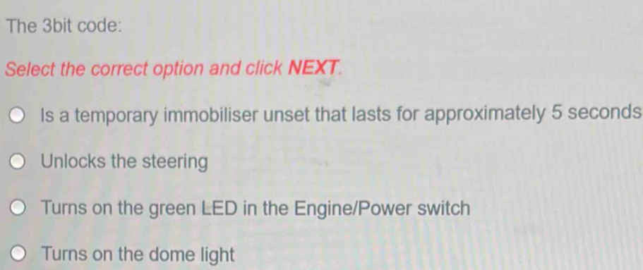 The 3bit code:
Select the correct option and click NEXT.
Is a temporary immobiliser unset that lasts for approximately 5 seconds
Unlocks the steering
Turns on the green LED in the Engine/Power switch
Turns on the dome light