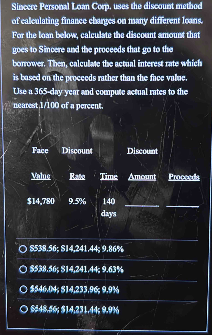 Sincere Personal Loan Corp. uses the discount method
of calculating finance charges on many different loans.
For the loan below, calculate the discount amount that
goes to Sincere and the proceeds that go to the
borrower. Then, calculate the actual interest rate which
is based on the proceeds rather than the face value.
Use a 365-day year and compute actual rates to the
nearest 1/100 of a percent.
Face Discount Discount
Value Rate Time Amount Proceeds
_
$14,780 9.5% 140 _
days
$538.56; $14,241.44; 9.86%
$538.56; $14,241.44; 9.63%
$546,04; $14,233,96; 9,9%
$548,56; $14,231,44; 9,9%