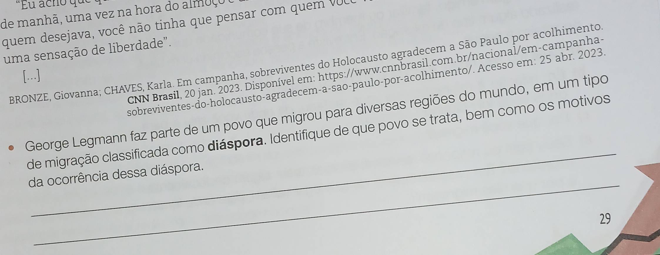 "Eu acho que 
de manhã, uma vez na hora do almoço 
quem desejava, você não tinha que pensar com quem VUC 
uma sensação de liberdade". 
BRONZE, Giovanna; CHAVES, Karla. Em campanha, sobreviventes do Holocausto agradecem a São Paulo por acolhimento 
CNN Brasil, 20 jan. 2023. Disponível em: https://www.cnnbrasil.com.br/nacional/em-campanha- 
[...] 
sobreviventes-do-holocausto-agradecem-a-śão-paulo-por-acolhimento/. Acesso em: 25 abr. 2023. 
_ 
George Legmann faz parte de um povo que migrou para diversas regiões do mundo, em um tipo 
de migração classificada como diáspora. Identifique de que povo se trata, bem como os motivos 
_ 
da ocorrência dessa diáspora. 
29